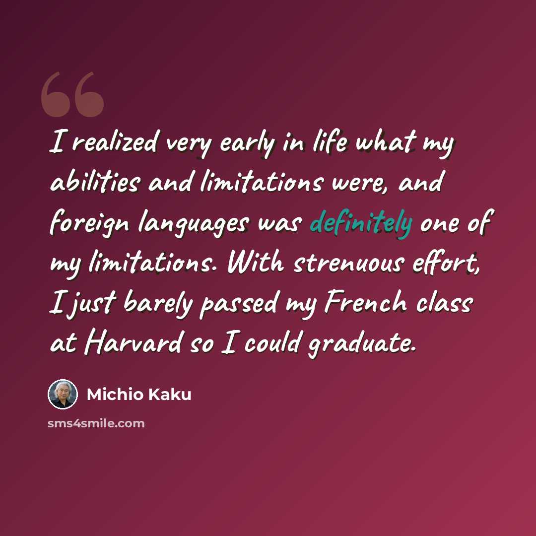 “I realized very early in life what my abilities and limitations were, and foreign languages was definitely one of my limitations. With strenuous effort, I just barely passed my French class at Harvard so I could graduate.” quote by Michio Kaku