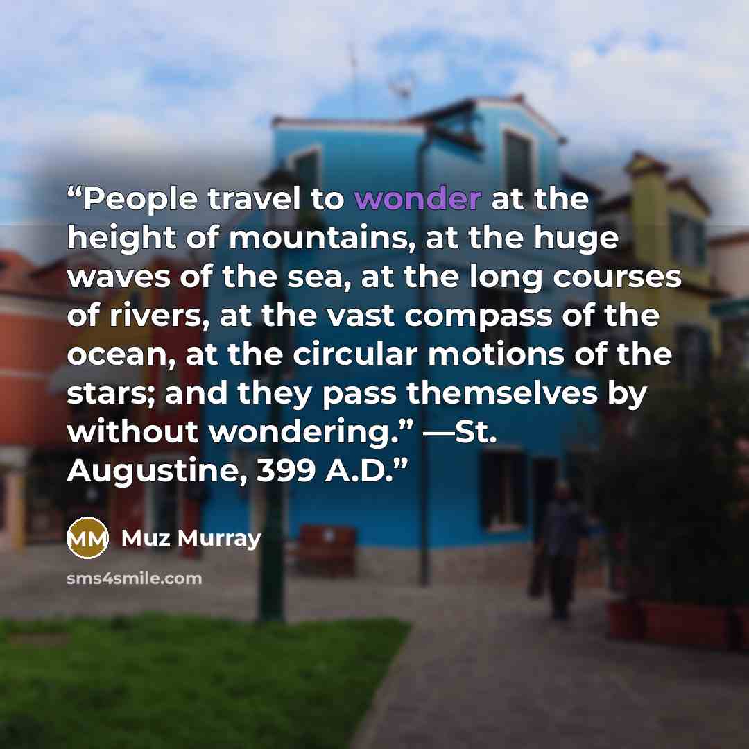 “People travel to wonder at the height of mountains, at the huge waves of the sea, at the long courses of rivers, at the vast compass of the ocean, at the circular motions of the stars; and they pass themselves by without wondering.” —St. Augustine, 399 A.D.” quote by Muz Murray