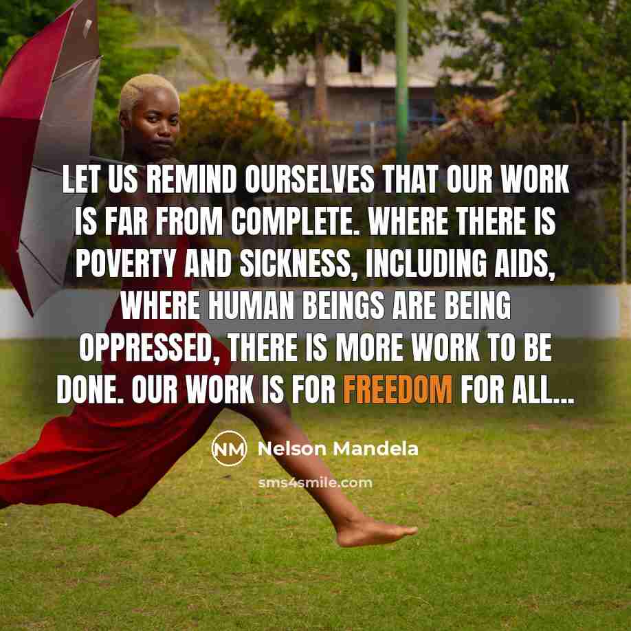 “Let us remind ourselves that our work is far from complete. Where there is poverty and sickness, including AIDS, where human beings are being oppressed, there is more work to be done. Our work is for freedom for all...” quote by Nelson Mandela