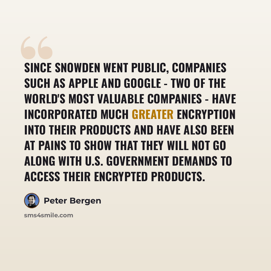 “Since Snowden went public, companies such as Apple and Google - two of the world's most valuable companies - have incorporated much greater encryption into their products and have also been at pains to show that they will not go along with U.S. government demands to access their encrypted products.” quote by Peter Bergen