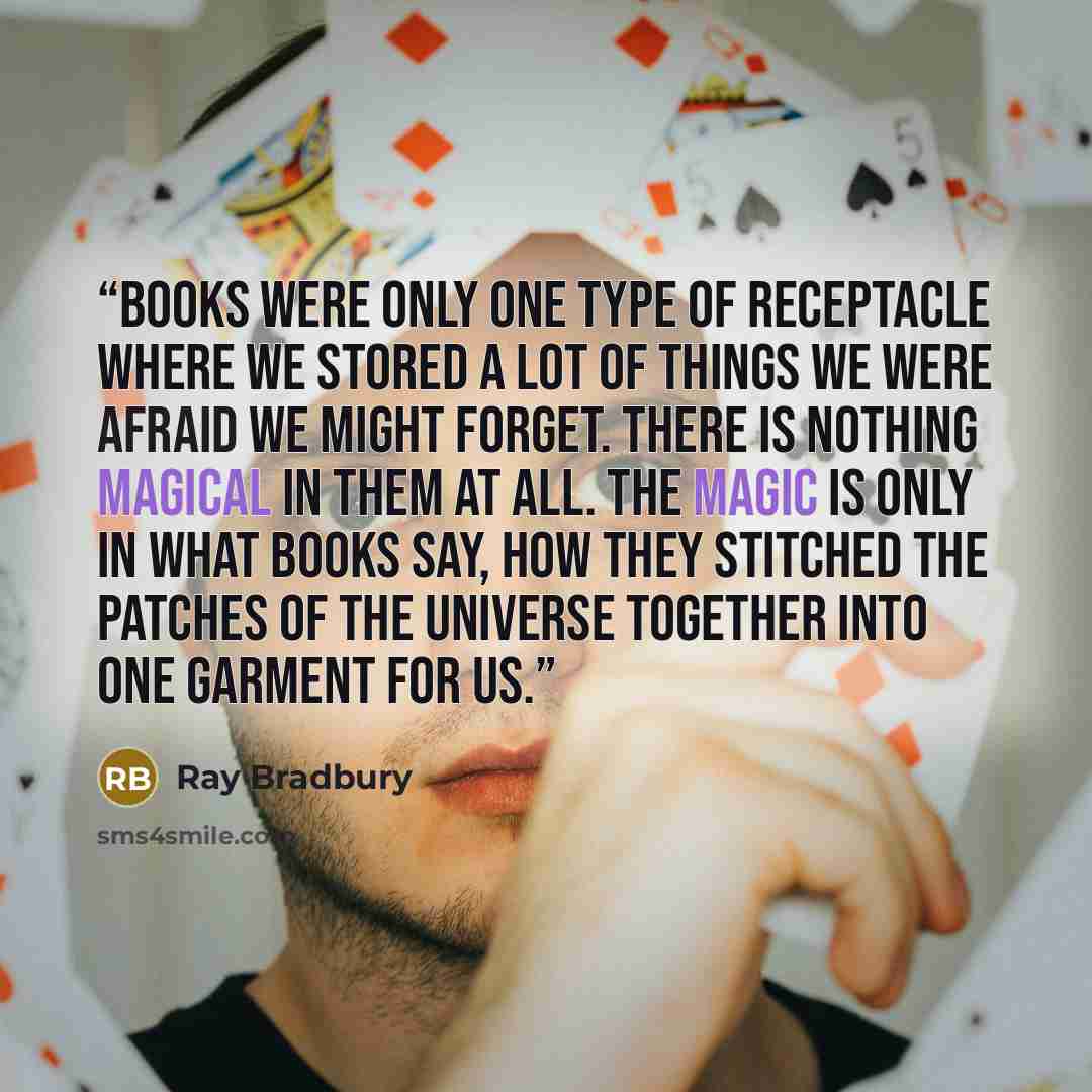 “Books were only one type of receptacle where we stored a lot of things we were afraid we might forget. There is nothing magical in them at all. The magic is only in what books say, how they stitched the patches of the Universe together into one garment for us.” quote by Ray Bradbury