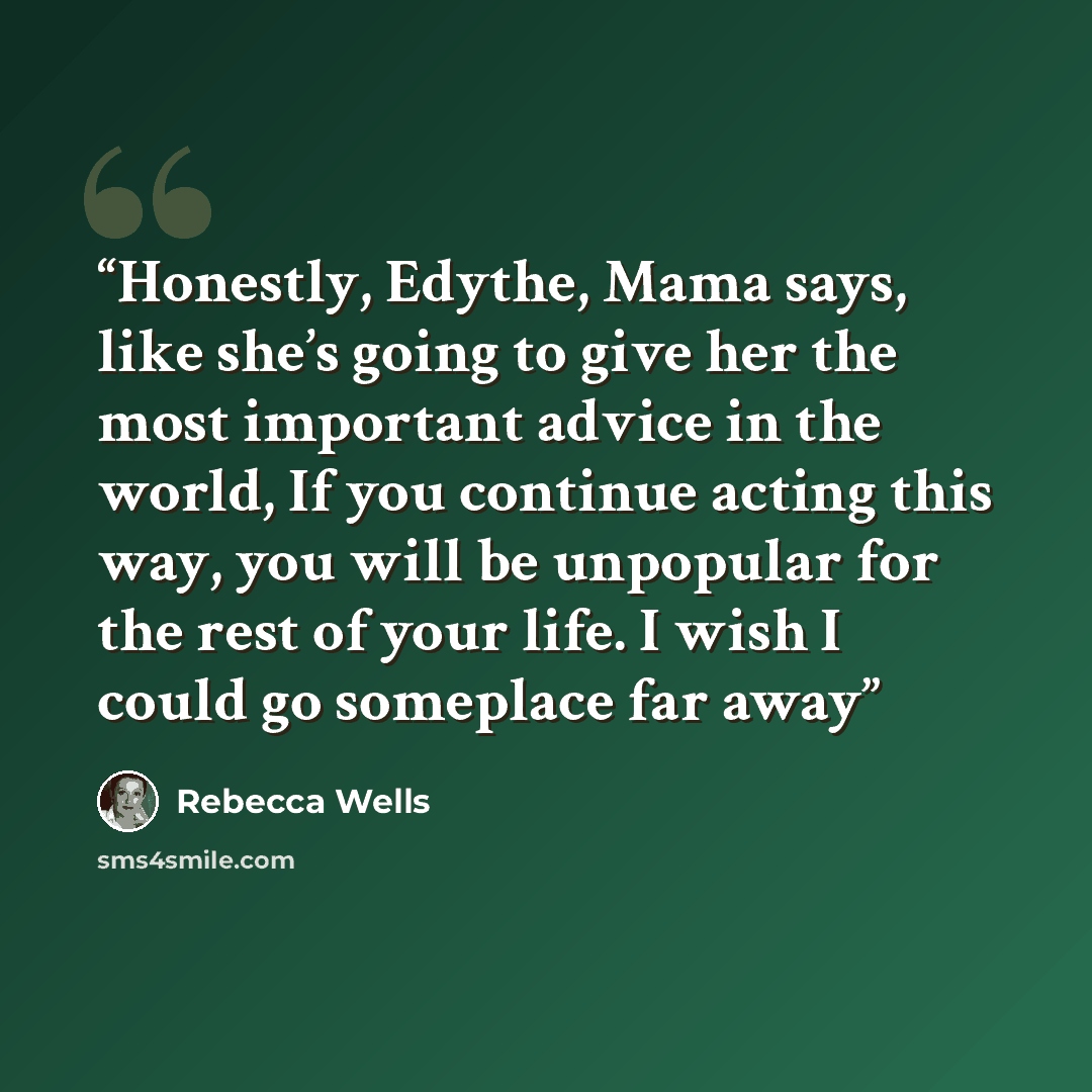 “Honestly, Edythe, Mama says, like she’s going to give her the most important advice in the world, If you continue acting this way, you will be unpopular for the rest of your life. I wish I could go someplace far away” quote by Rebecca Wells
