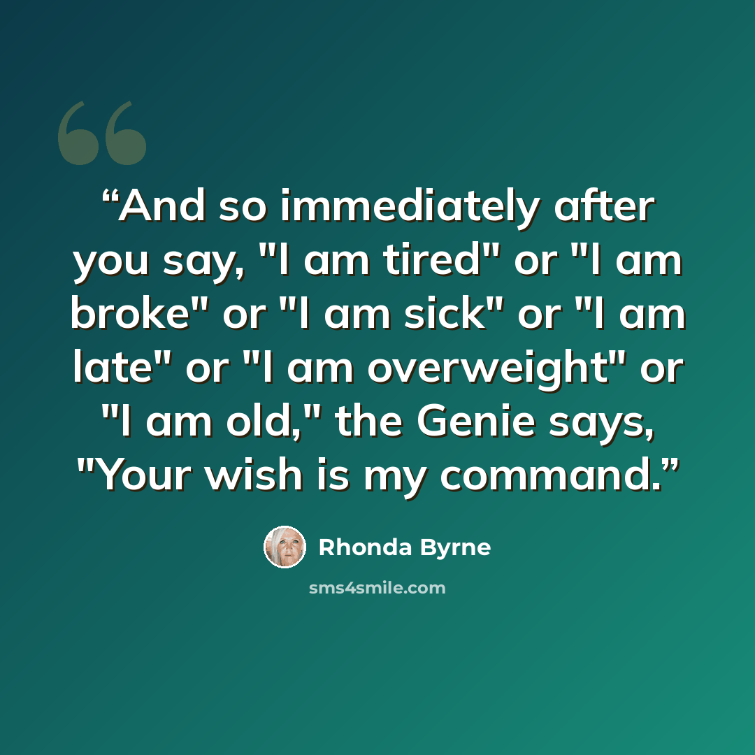“And so immediately after you say, "I am tired" or "I am broke" or "I am sick" or "I am late" or "I am overweight" or "I am old," the Genie says, "Your wish is my command.” quote by Rhonda Byrne