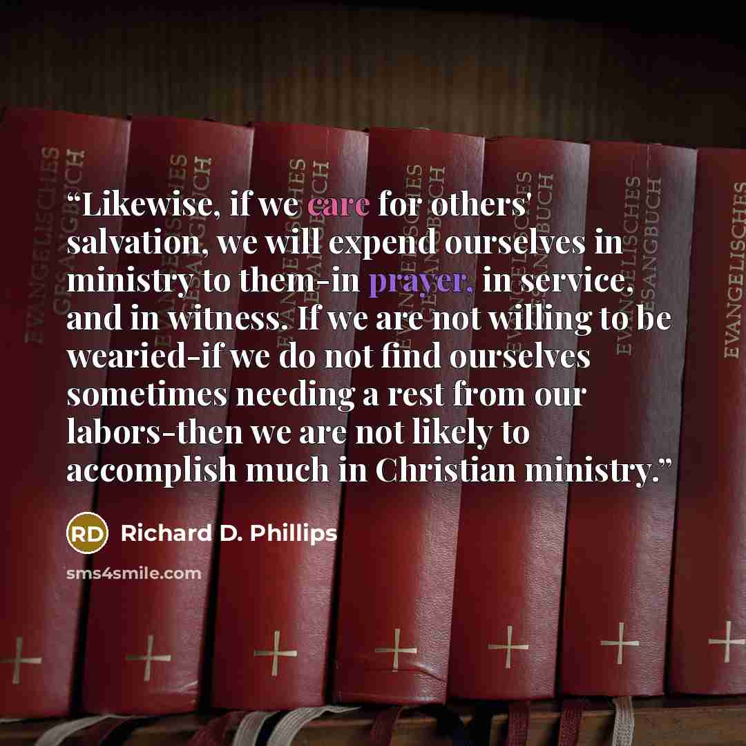 “Likewise, if we care for others' salvation, we will expend ourselves in ministry to them-in prayer, in service, and in witness. If we are not willing to be wearied-if we do not find ourselves sometimes needing a rest from our labors-then we are not likely to accomplish much in Christian ministry.” quote by Richard D. Phillips
