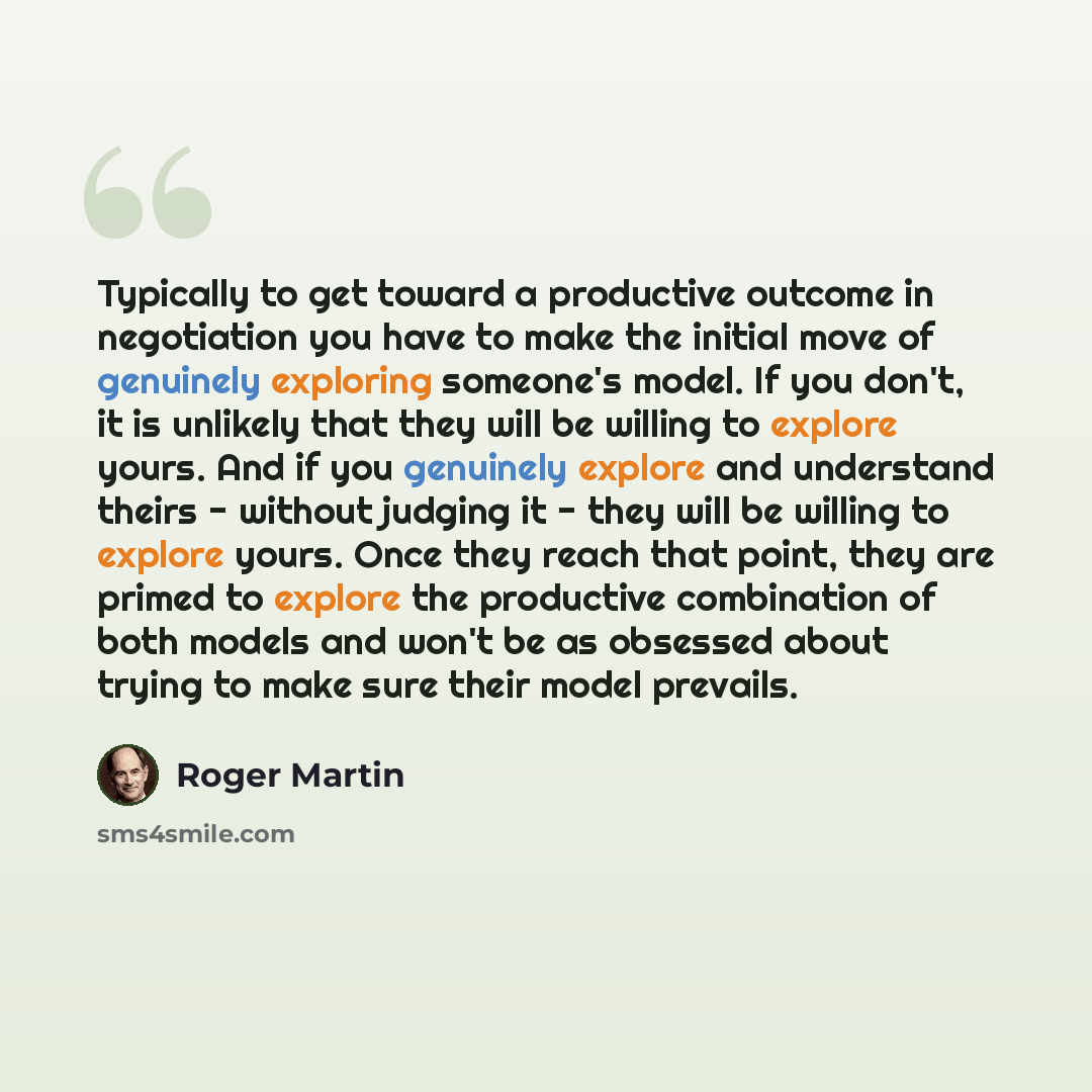 “Typically to get toward a productive outcome in negotiation you have to make the initial move of genuinely exploring someone's model. If you don't, it is unlikely that they will be willing to explore yours. And if you genuinely explore and understand theirs - without judging it - they will be…” quote by Roger Martin