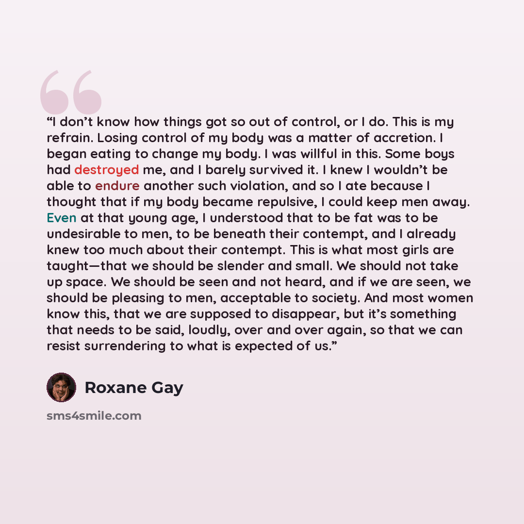 “I don’t know how things got so out of control, or I do. This is my refrain. Losing control of my body was a matter of accretion. I began eating to change my body. I was willful in this. Some boys had destroyed me, and I barely survived it. I knew I wouldn’t be able to endure another such…” quote by Roxane Gay