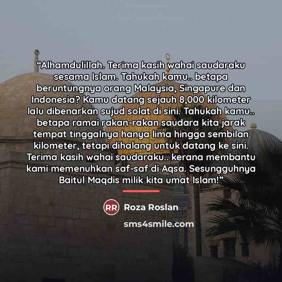 “Alhamdulillah. Terima kasih wahai saudaraku sesama Islam. Tahukah kamu.. betapa beruntungnya orang Malaysia, Singapure dan Indonesia? Kamu datang sejauh 8,000 kilometer lalu dibenarkan sujud solat di sini. Tahukah kamu.. betapa ramai rakan-rakan saudara kita jarak tempat tinggalnya hanya lima…” quote by Roza Roslan