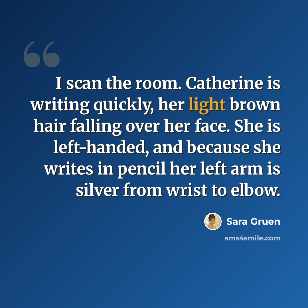 “I scan the room. Catherine is writing quickly, her light brown hair falling over her face. She is left-handed, and because she writes in pencil her left arm is silver from wrist to elbow.” quote by Sara Gruen