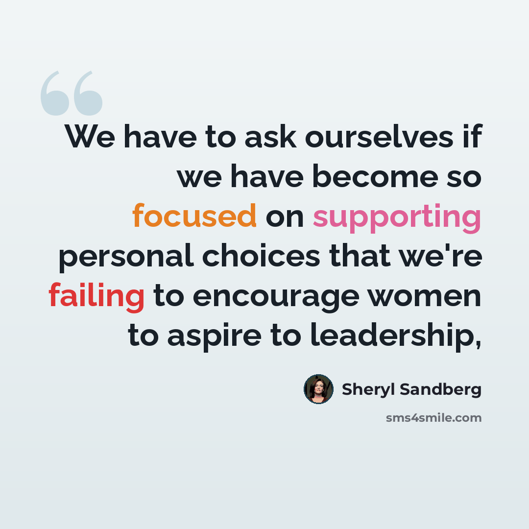 “We have to ask ourselves if we have become so focused on supporting personal choices that we're failing to encourage women to aspire to leadership,” quote by Sheryl Sandberg