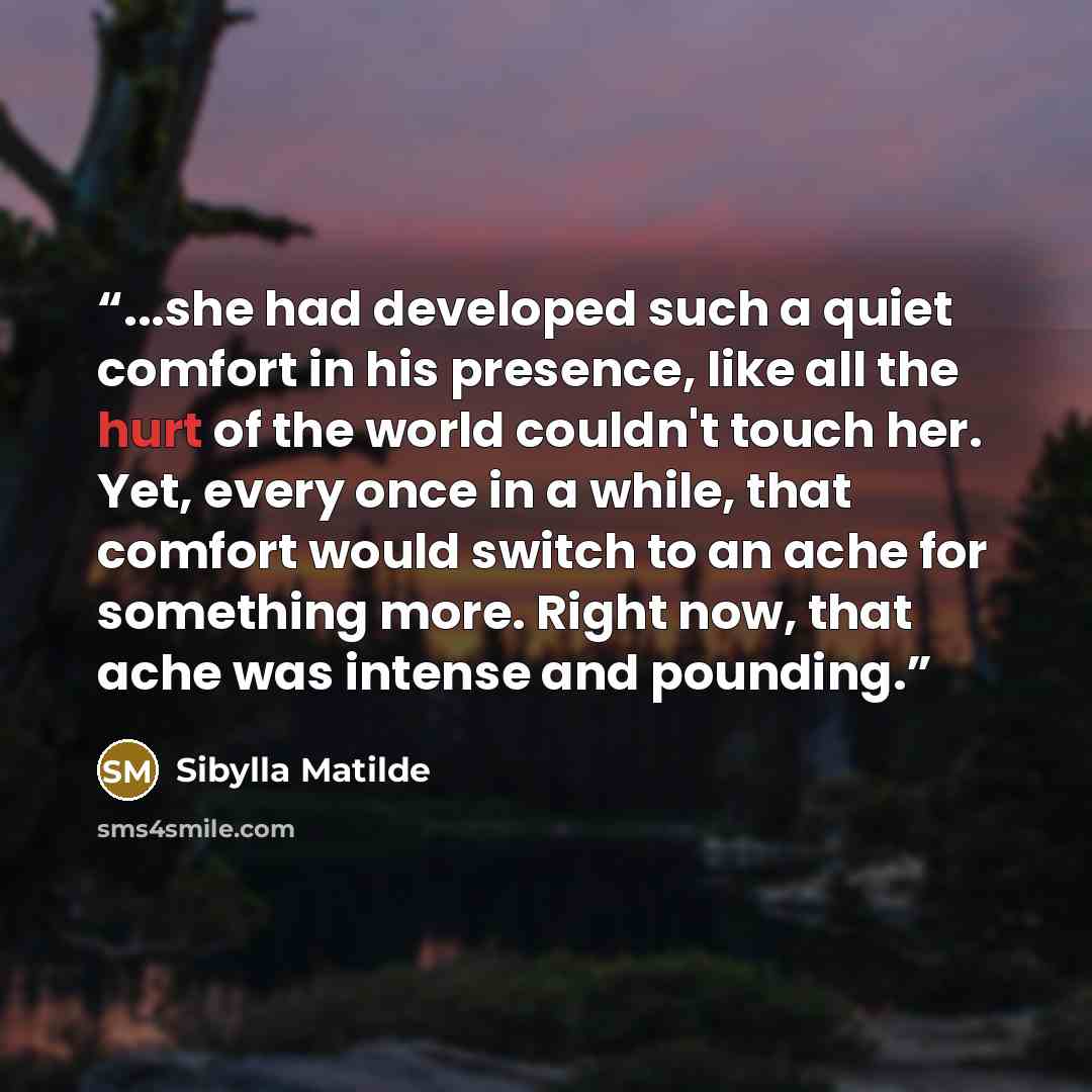 “...she had developed such a quiet comfort in his presence, like all the hurt of the world couldn't touch her. Yet, every once in a while, that comfort would switch to an ache for something more. Right now, that ache was intense and pounding.” quote by Sibylla Matilde