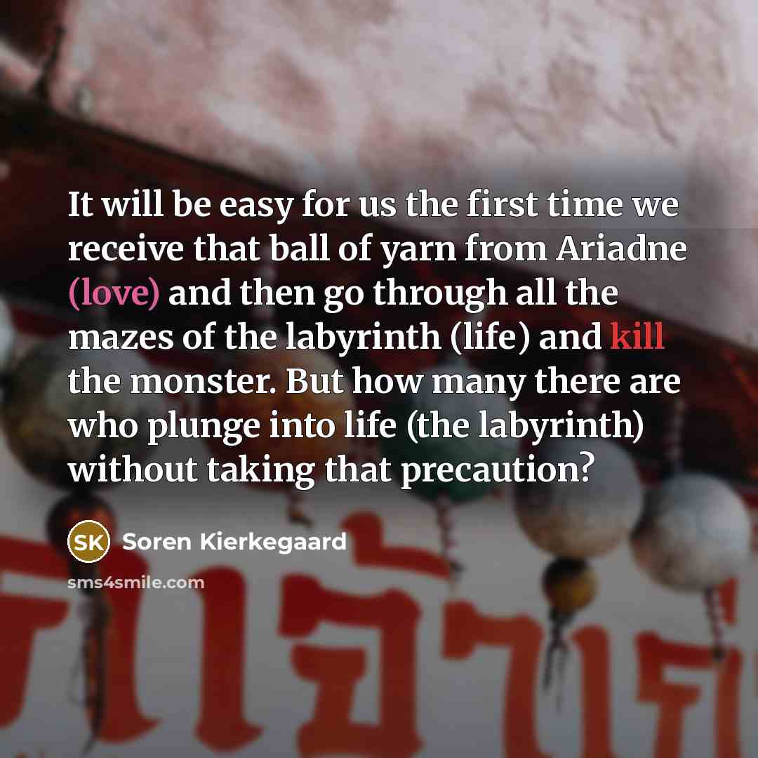 “It will be easy for us the first time we receive that ball of yarn from Ariadne (love) and then go through all the mazes of the labyrinth (life) and kill the monster. But how many there are who plunge into life (the labyrinth) without taking that precaution?” quote by Soren Kierkegaard