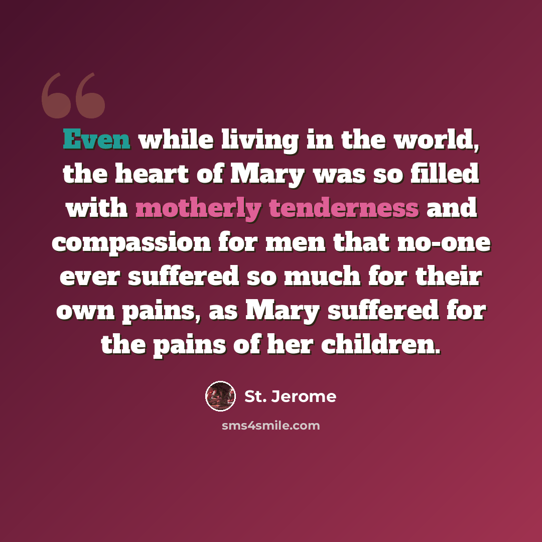 “Even while living in the world, the heart of Mary was so filled with motherly tenderness and compassion for men that no-one ever suffered so much for their own pains, as Mary suffered for the pains of her children.” quote by St. Jerome