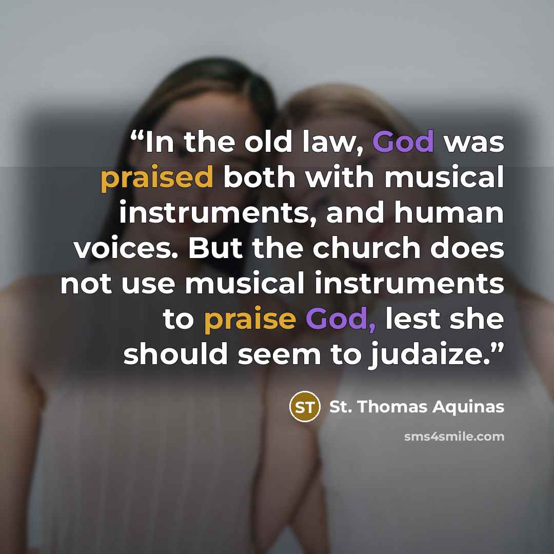 “In the old law, God was praised both with musical instruments, and human voices. But the church does not use musical instruments to praise God, lest she should seem to judaize.” quote by St. Thomas Aquinas