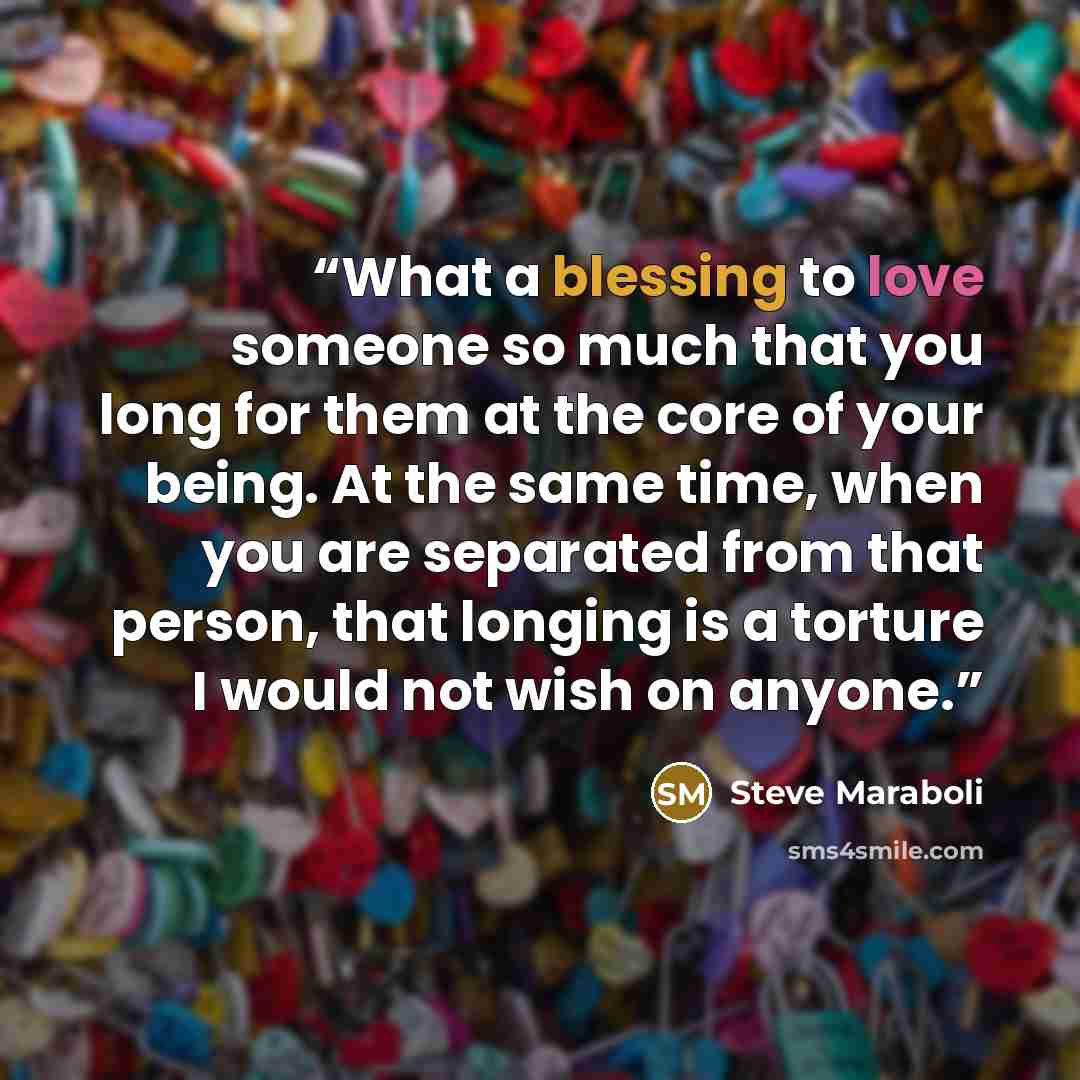 “What a blessing to love someone so much that you long for them at the core of your being. At the same time, when you are separated from that person, that longing is a torture I would not wish on anyone.” quote by Steve Maraboli