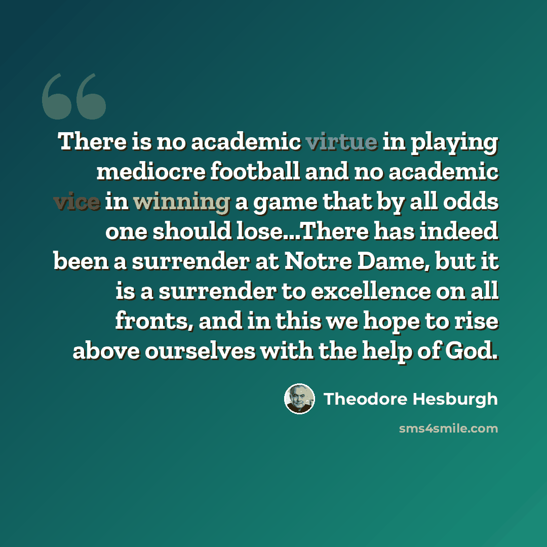 “There is no academic virtue in playing mediocre football and no academic vice in winning a game that by all odds one should lose...There has indeed been a surrender at Notre Dame, but it is a surrender to excellence on all fronts, and in this we hope to rise above ourselves with the help of God.” quote by Theodore Hesburgh