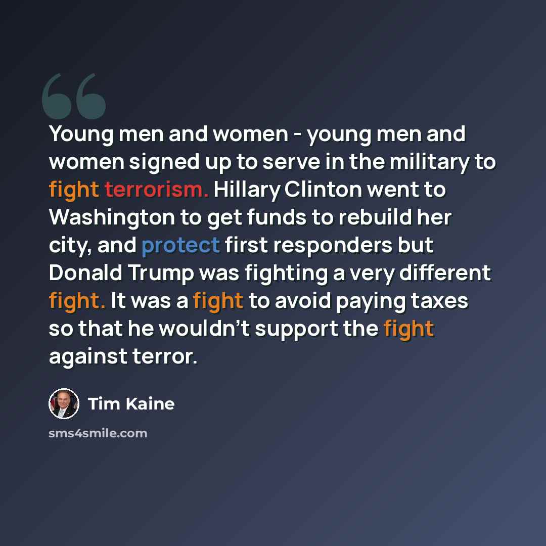 “Young men and women - young men and women signed up to serve in the military to fight terrorism. Hillary Clinton went to Washington to get funds to rebuild her city, and protect first responders but Donald Trump was fighting a very different fight. It was a fight to avoid paying taxes so that he…” quote by Tim Kaine