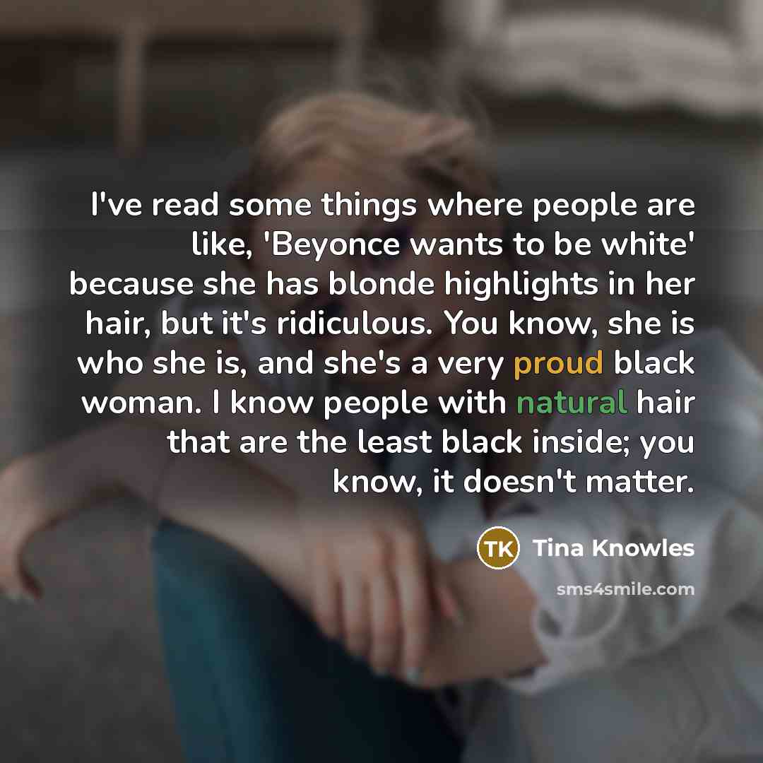 “I've read some things where people are like, 'Beyonce wants to be white' because she has blonde highlights in her hair, but it's ridiculous. You know, she is who she is, and she's a very proud black woman. I know people with natural hair that are the least black inside; you know, it doesn't matter.” quote by Tina Knowles