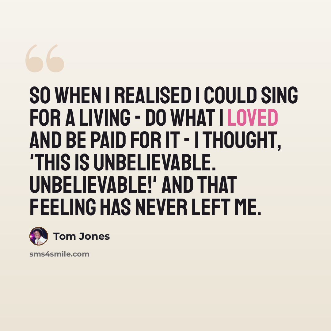 “So when I realised I could sing for a living - do what I loved and be paid for it - I thought, 'This is unbelievable. Unbelievable!' And that feeling has never left me.” quote by Tom Jones