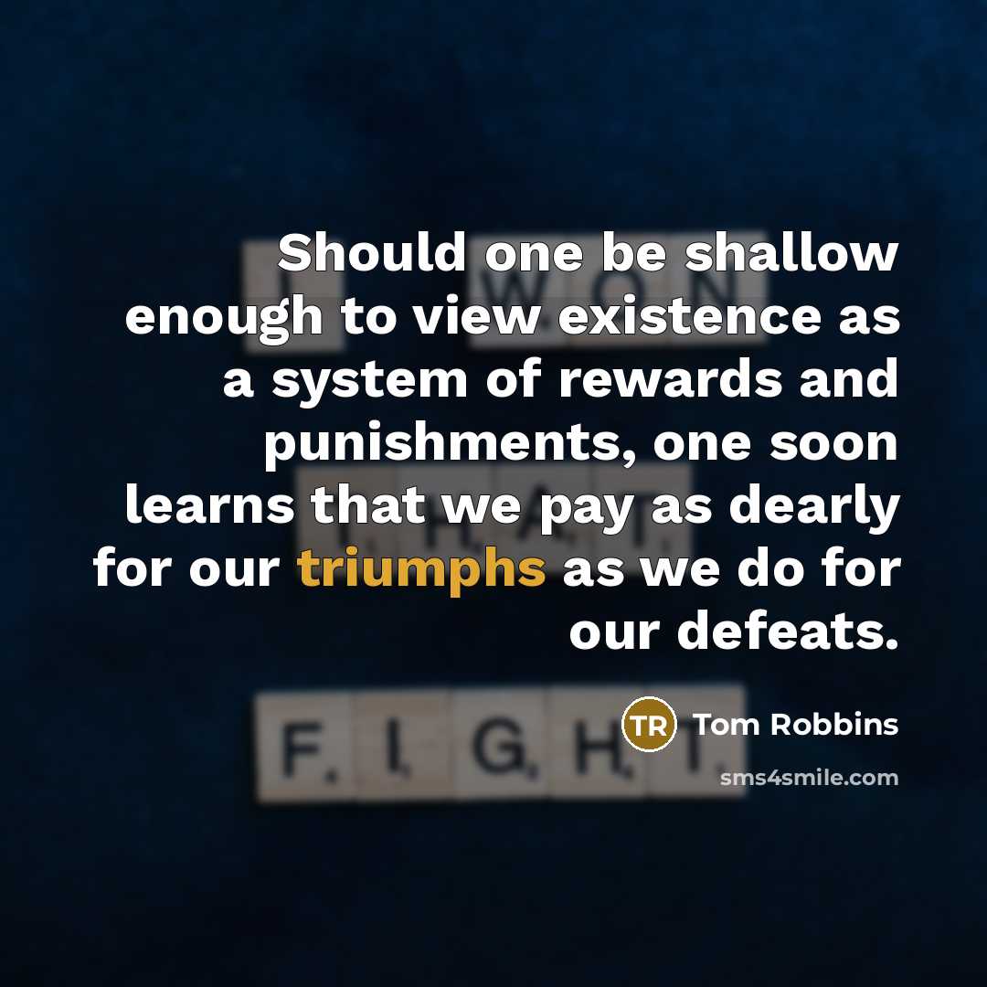 “Should one be shallow enough to view existence as a system of rewards and punishments, one soon learns that we pay as dearly for our triumphs as we do for our defeats.” quote by Tom Robbins