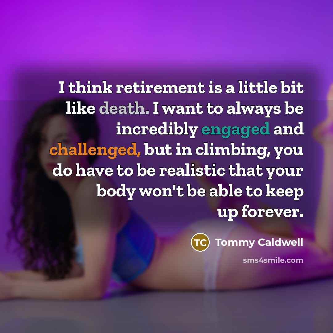 “I think retirement is a little bit like death. I want to always be incredibly engaged and challenged, but in climbing, you do have to be realistic that your body won't be able to keep up forever.” quote by Tommy Caldwell