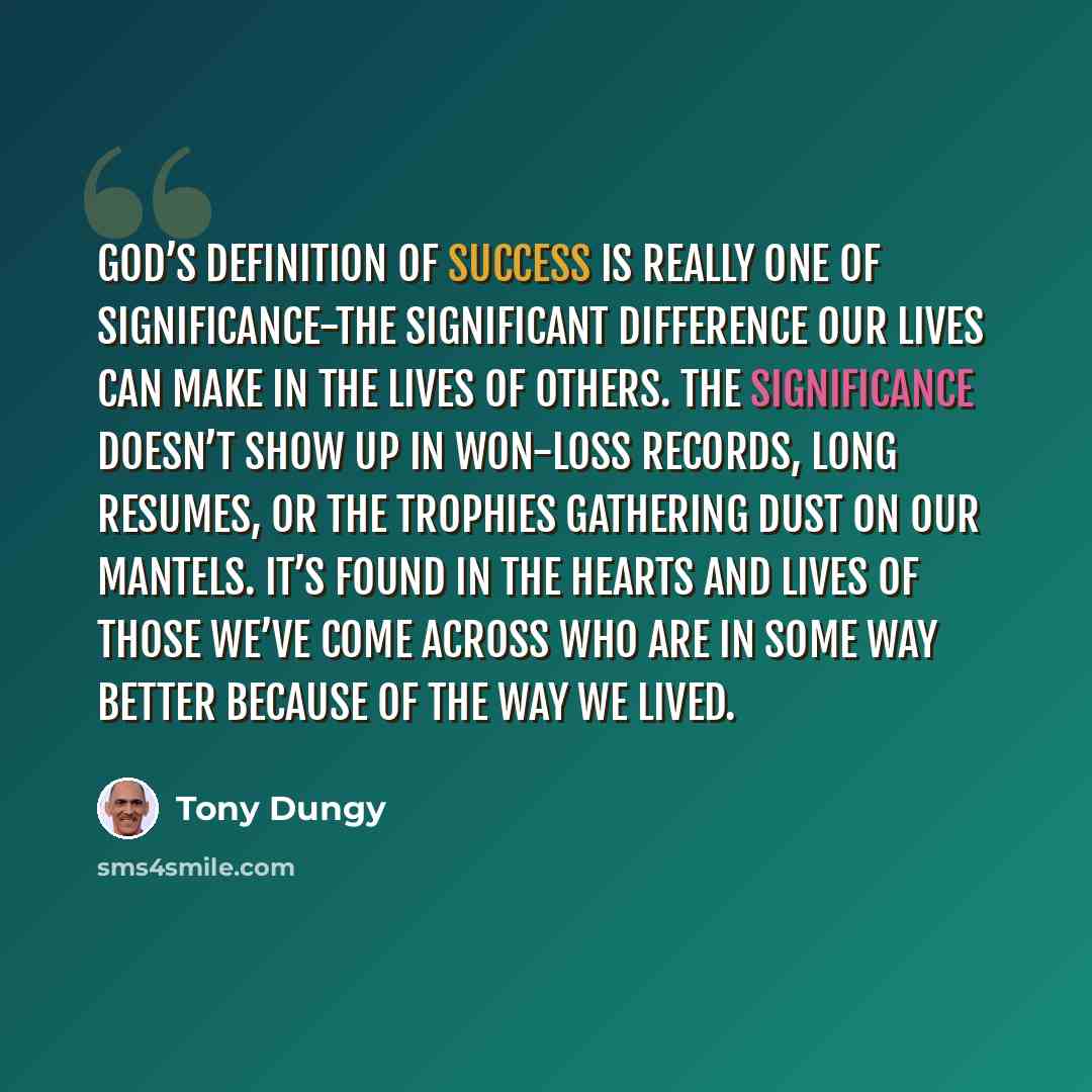 “God’s definition of success is really one of significance-the significant difference our lives can make in the lives of others. The significance doesn’t show up in won-loss records, long resumes, or the trophies gathering dust on our mantels. It’s found in the hearts and lives of those we’ve come…” quote by Tony Dungy