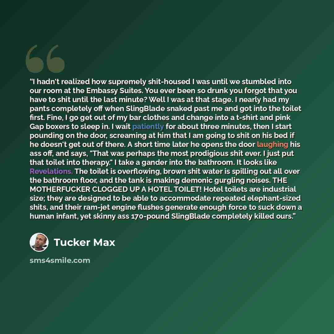 “I hadn't realized how supremely shit-housed I was until we stumbled into our room at the Embassy Suites. You ever been so drunk you forgot that you have to shit until the last minute? Well I was at that stage. I nearly had my pants completely off when SlingBlade snaked past me and got into the…” quote by Tucker Max