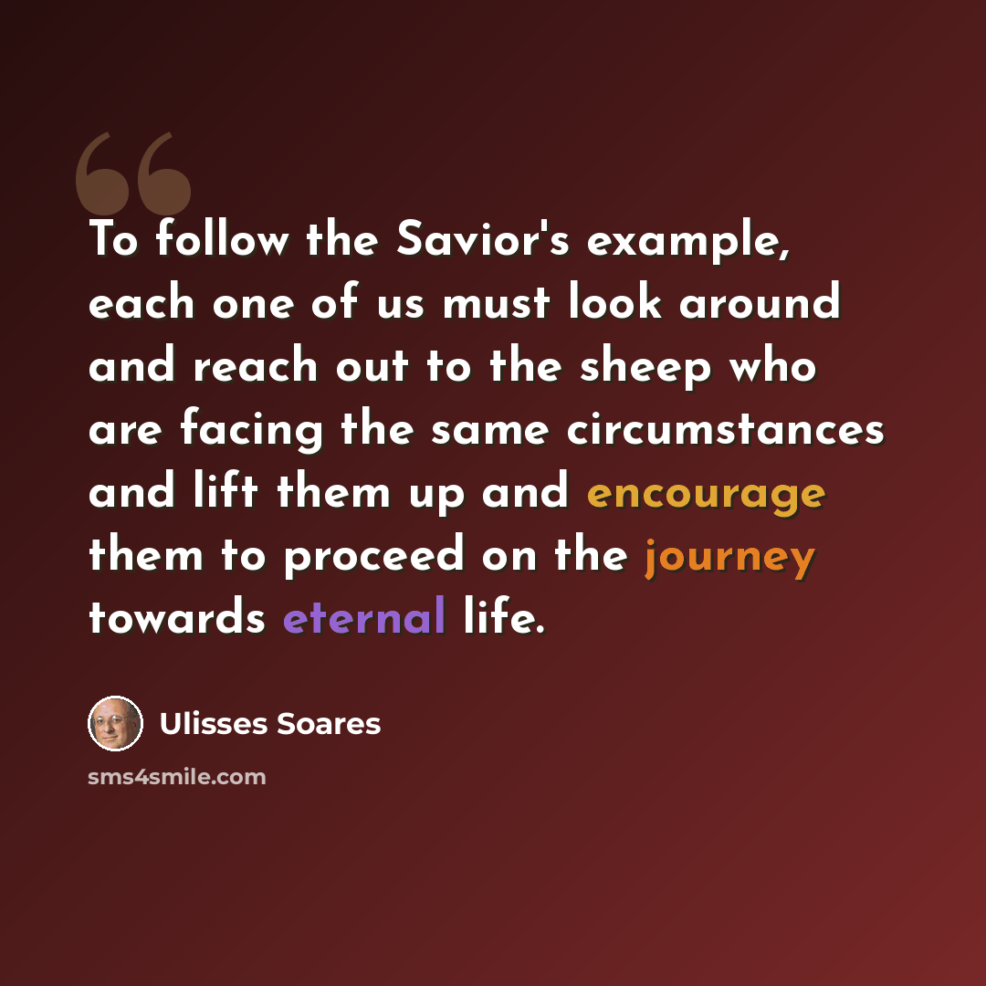 “To follow the Savior's example, each one of us must look around and reach out to the sheep who are facing the same circumstances and lift them up and encourage them to proceed on the journey towards eternal life.” quote by Ulisses Soares
