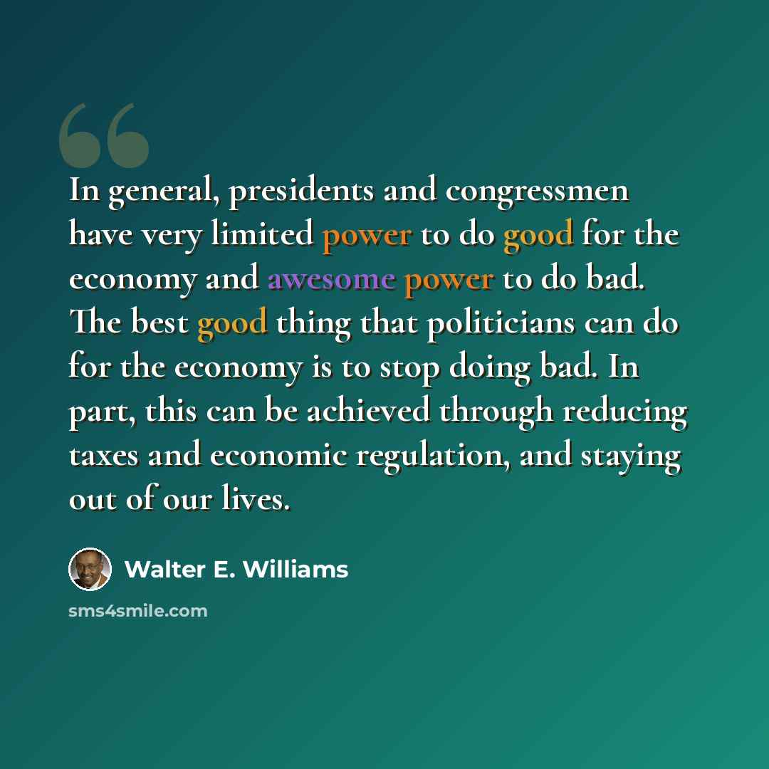 “In general, presidents and congressmen have very limited power to do good for the economy and awesome power to do bad. The best good thing that politicians can do for the economy is to stop doing bad. In part, this can be achieved through reducing taxes and economic regulation, and staying out of…” quote by Walter E. Williams