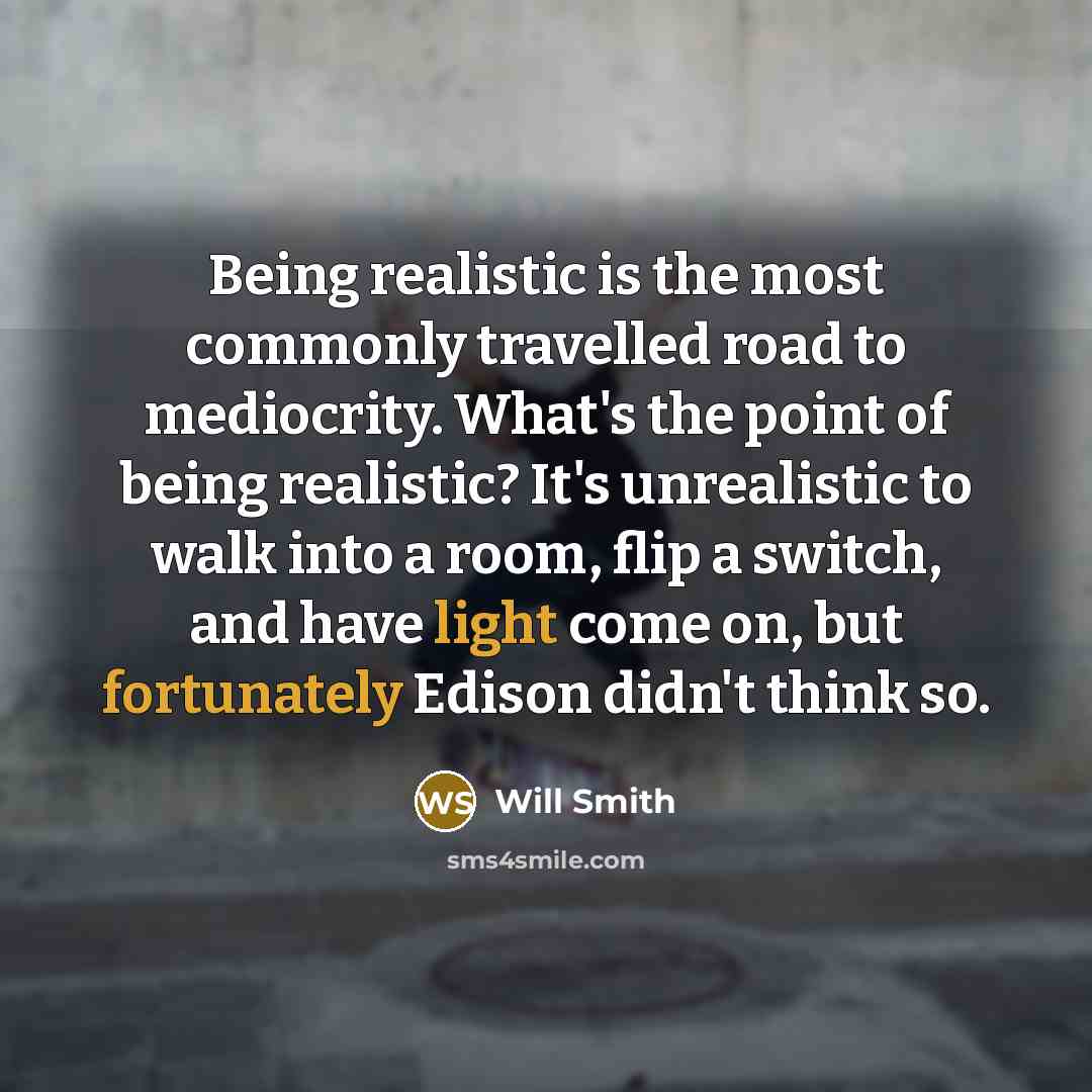 “Being realistic is the most commonly travelled road to mediocrity. What's the point of being realistic? It's unrealistic to walk into a room, flip a switch, and have light come on, but fortunately Edison didn't think so.” quote by Will Smith