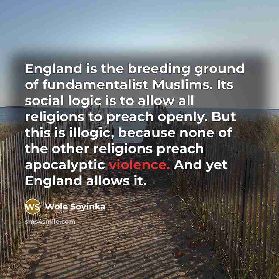 “England is the breeding ground of fundamentalist Muslims. Its social logic is to allow all religions to preach openly. But this is illogic, because none of the other religions preach apocalyptic violence. And yet England allows it.” quote by Wole Soyinka