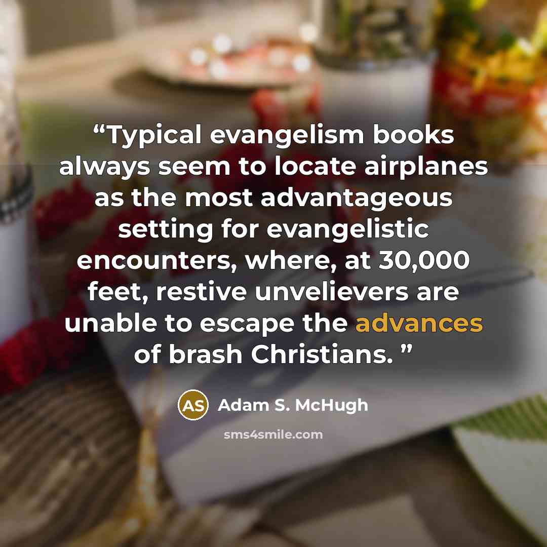 “Typical evangelism books always seem to locate airplanes as the most advantageous setting for evangelistic encounters, where, at 30,000 feet, restive unvelievers are unable to escape the advances of brash Christians.” quote by Adam S. McHugh