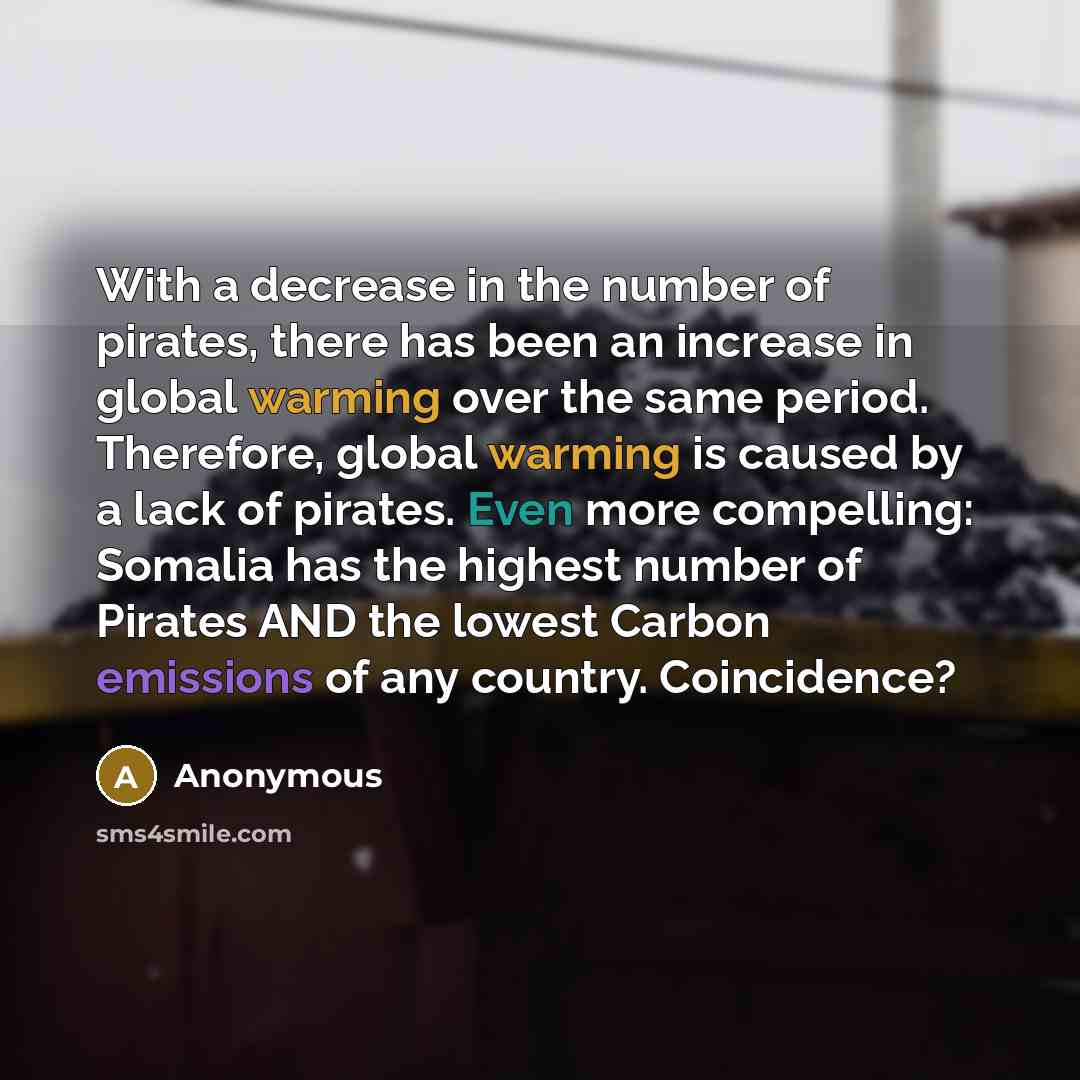 “With a decrease in the number of pirates, there has been an increase in global warming over the same period. Therefore, global warming is caused by a lack of pirates. Even more compelling: Somalia has the highest number of Pirates AND the lowest Carbon emissions of any country. Coincidence?” quote by Anonymous
