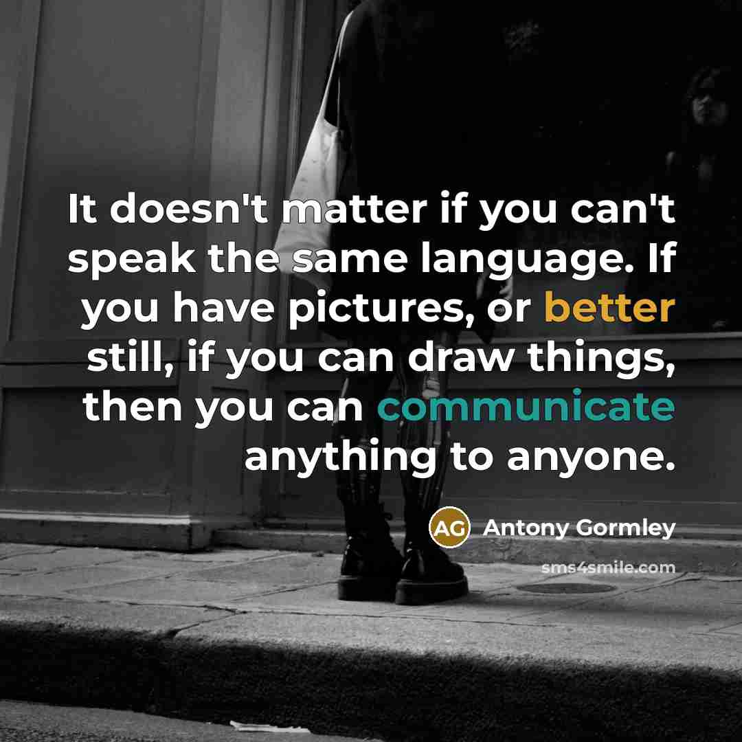 “It doesn't matter if you can't speak the same language. If you have pictures, or better still, if you can draw things, then you can communicate anything to anyone.” quote by Antony Gormley