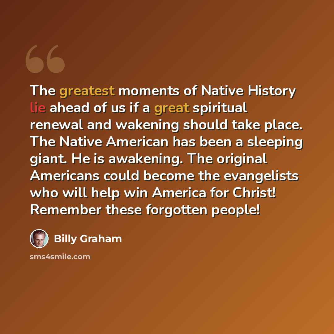 “The greatest moments of Native History lie ahead of us if a great spiritual renewal and wakening should take place. The Native American has been a sleeping giant. He is awakening. The original Americans could become the evangelists who will help win America for Christ! Remember these forgotten…” quote by Billy Graham