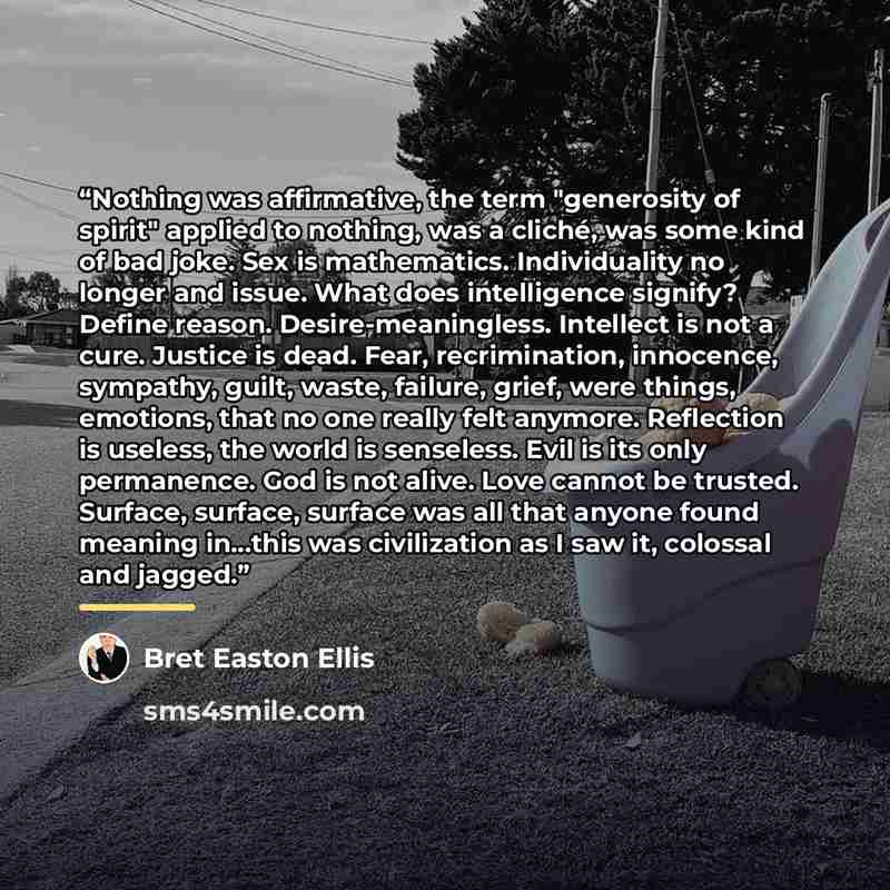 “Nothing was affirmative, the term "generosity of spirit" applied to nothing, was a cliché, was some kind of bad joke. Sex is mathematics. Individuality no longer and issue. What does intelligence signify? Define reason. Desire-meaningless. Intellect is not a cure. Justice is dead. Fear…” quote by Bret Easton Ellis