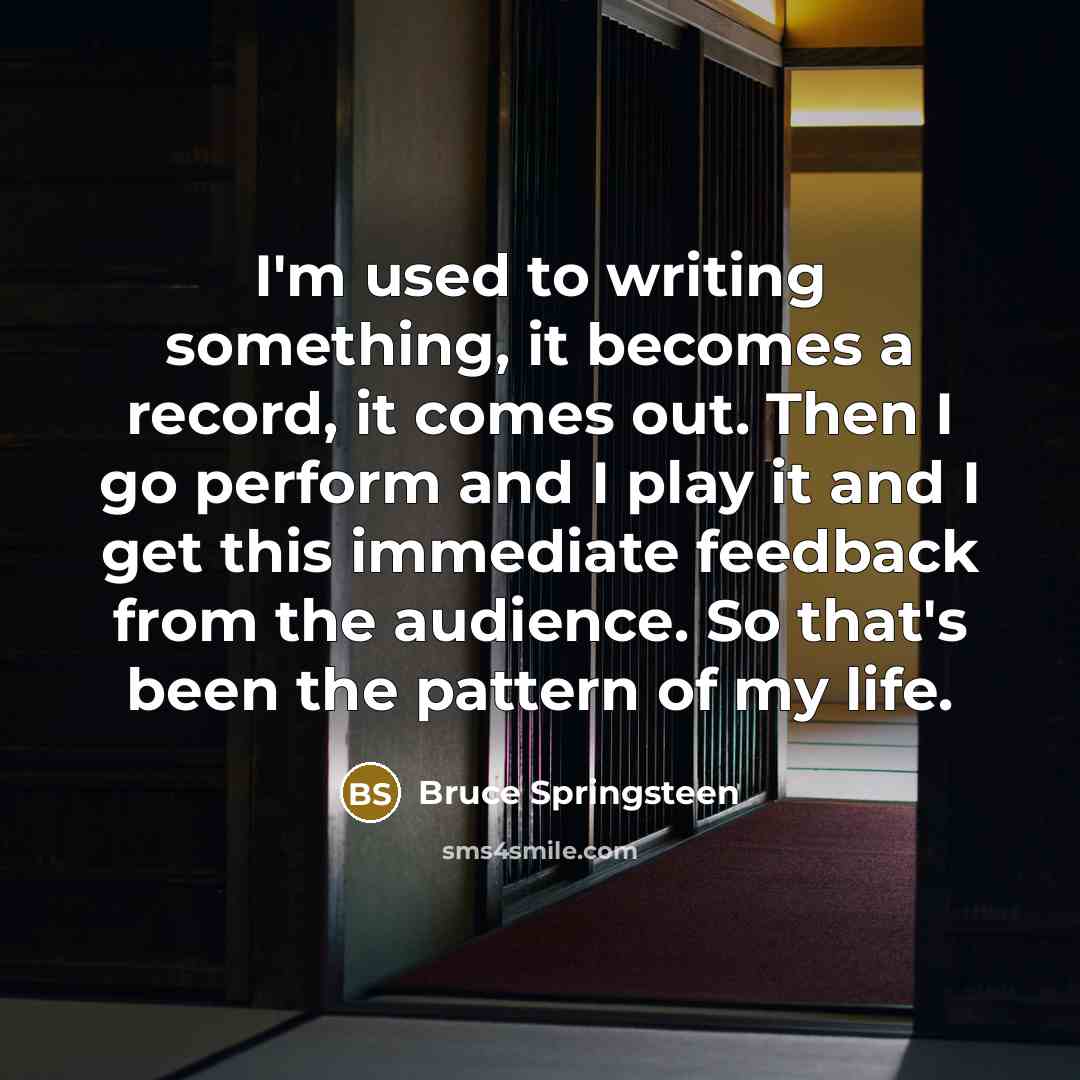 “I'm used to writing something, it becomes a record, it comes out. Then I go perform and I play it and I get this immediate feedback from the audience. So that's been the pattern of my life.” quote by Bruce Springsteen