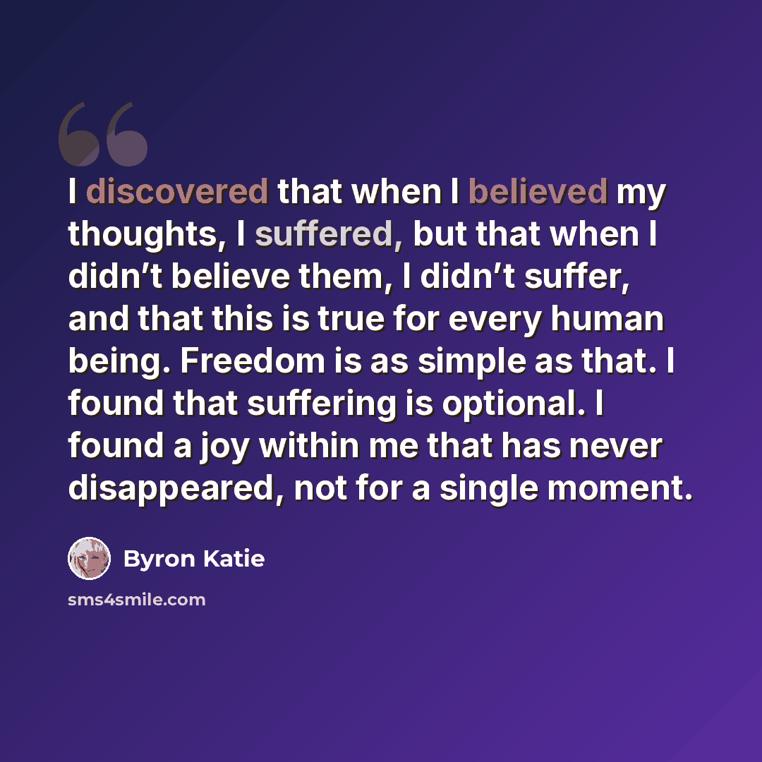 “I discovered that when I believed my thoughts, I suffered, but that when I didn’t believe them, I didn’t suffer, and that this is true for every human being. Freedom is as simple as that. I found that suffering is optional. I found a joy within me that has never disappeared, not for a single moment.” quote by Byron Katie