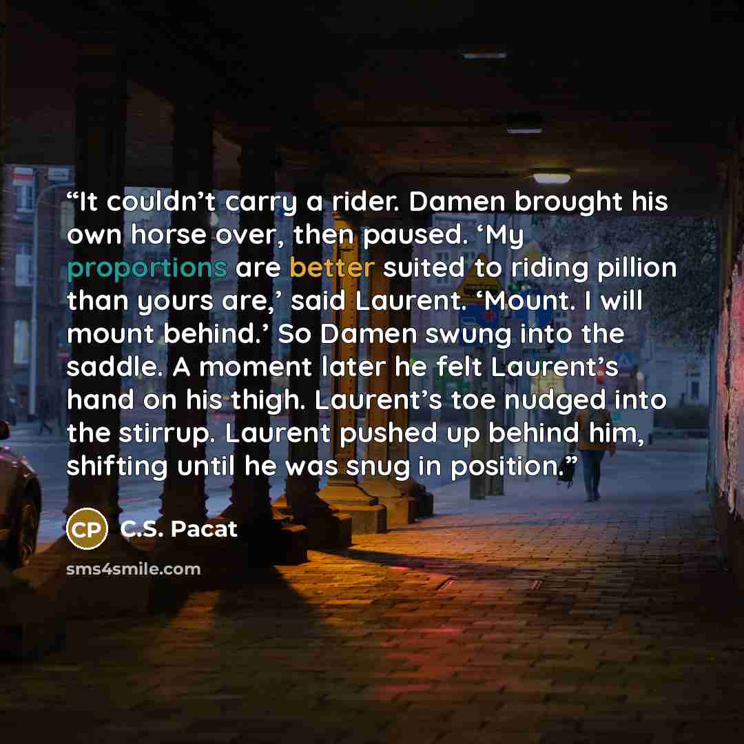“It couldn’t carry a rider. Damen brought his own horse over, then paused. ‘My proportions are better suited to riding pillion than yours are,’ said Laurent. ‘Mount. I will mount behind.’ So Damen swung into the saddle. A moment later he felt Laurent’s hand on his thigh. Laurent’s toe nudged into…” quote by C.S. Pacat