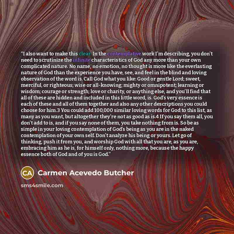 “I also want to make this clear. In the contemplative work I’m describing, you don’t need to scrutinize the infinite characteristics of God any more than your own complicated nature. No name, no emotion, no thought is more like the everlasting nature of God than the experience you have, see, and…” quote by Carmen Acevedo Butcher