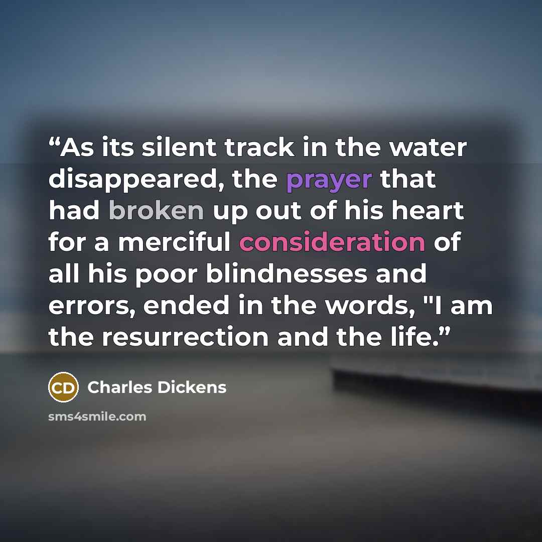 “As its silent track in the water disappeared, the prayer that had broken up out of his heart for a merciful consideration of all his poor blindnesses and errors, ended in the words, "I am the resurrection and the life.” quote by Charles Dickens