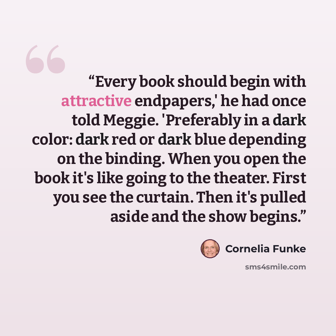 “Every book should begin with attractive endpapers,' he had once told Meggie. 'Preferably in a dark color: dark red or dark blue depending on the binding. When you open the book it's like going to the theater. First you see the curtain. Then it's pulled aside and the show begins.” quote by Cornelia Funke