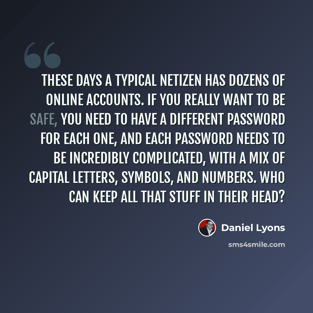 “These days a typical netizen has dozens of online accounts. If you really want to be safe, you need to have a different password for each one, and each password needs to be incredibly complicated, with a mix of capital letters, symbols, and numbers. Who can keep all that stuff in their head?” quote by Daniel Lyons