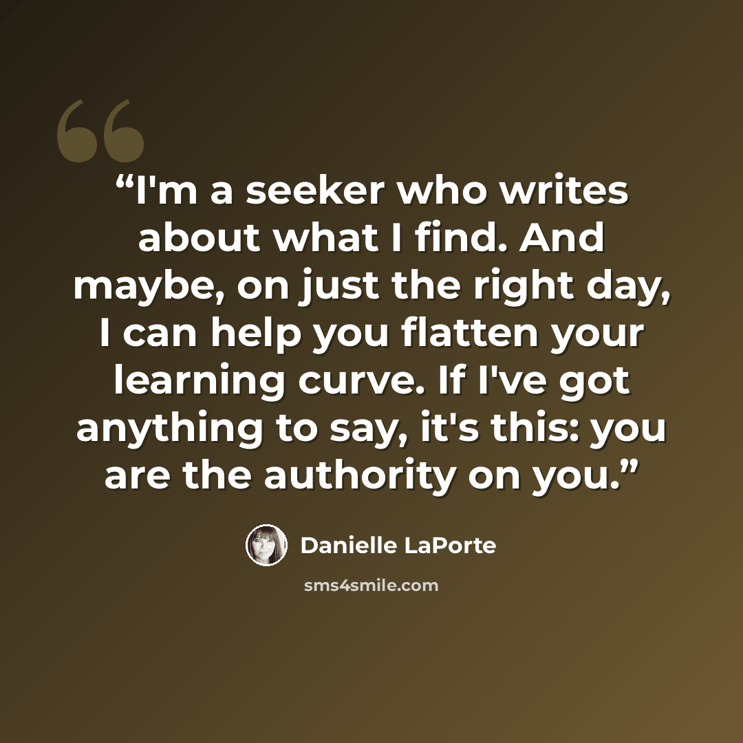“I'm a seeker who writes about what I find. And maybe, on just the right day, I can help you flatten your learning curve. If I've got anything to say, it's this: you are the authority on you.” quote by Danielle LaPorte