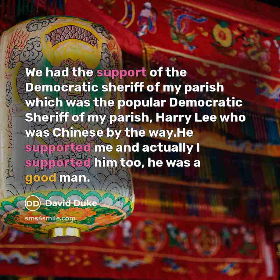 “We had the support of the Democratic sheriff of my parish which was the popular Democratic Sheriff of my parish, Harry Lee who was Chinese by the way.He supported me and actually I supported him too, he was a good man.” quote by David Duke