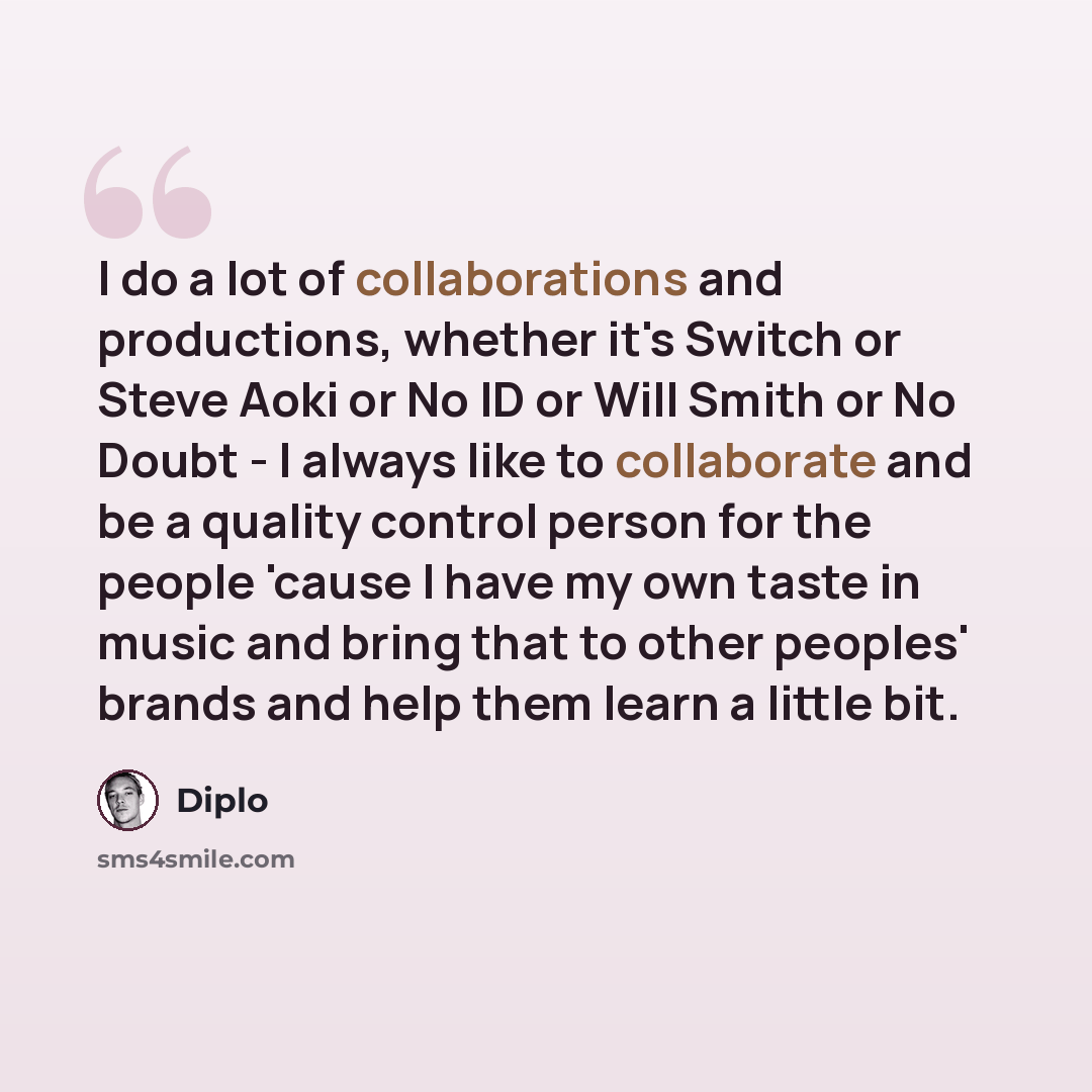 “I do a lot of collaborations and productions, whether it's Switch or Steve Aoki or No ID or Will Smith or No Doubt - I always like to collaborate and be a quality control person for the people 'cause I have my own taste in music and bring that to other peoples' brands and help them learn a little…” quote by Diplo
