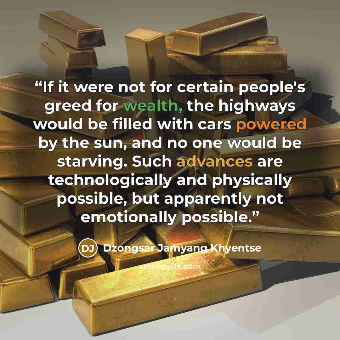“If it were not for certain people's greed for wealth, the highways would be filled with cars powered by the sun, and no one would be starving. Such advances are technologically and physically possible, but apparently not emotionally possible.” quote by Dzongsar Jamyang Khyentse