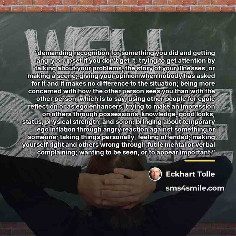 “demanding recognition for something you did and getting angry or upset if you don’t get it; trying to get attention by talking about your problems, the story of your illnesses, or making a scene; giving your opinion when nobody has asked for it and it makes no difference to the situation; being…” quote by Eckhart Tolle