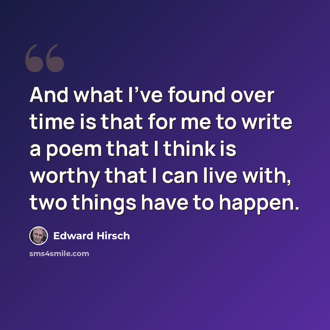 “And what I've found over time is that for me to write a poem that I think is worthy that I can live with, two things have to happen.” quote by Edward Hirsch
