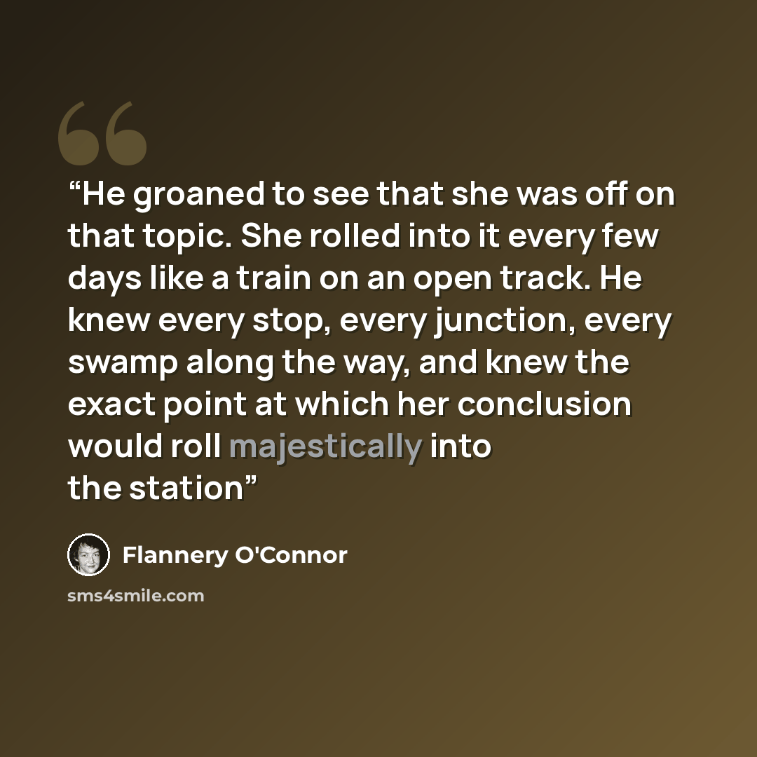 “He groaned to see that she was off on that topic. She rolled into it every few days like a train on an open track. He knew every stop, every junction, every swamp along the way, and knew the exact point at which her conclusion would roll majestically into the station” quote by Flannery O'Connor