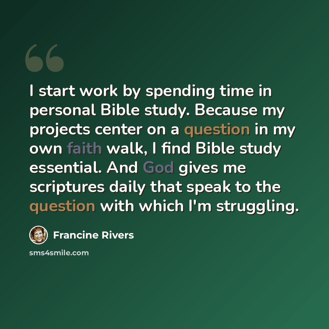 “I start work by spending time in personal Bible study. Because my projects center on a question in my own faith walk, I find Bible study essential. And God gives me scriptures daily that speak to the question with which I'm struggling.” quote by Francine Rivers